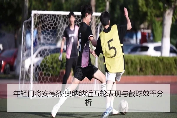 年轻门将安德烈·奥纳纳近五轮表现与截球效率分析